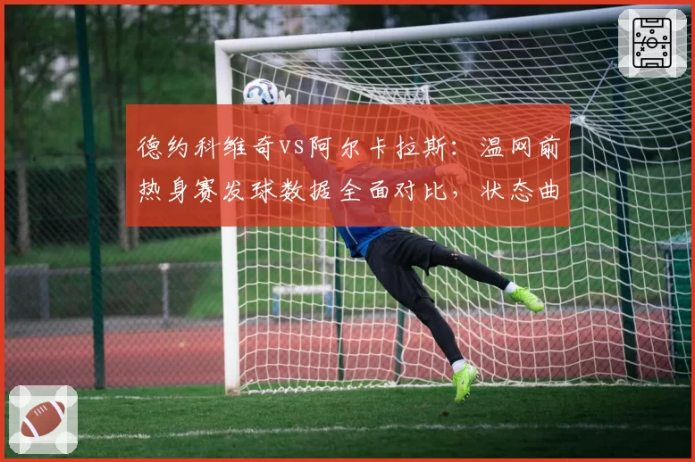 德约科维奇vs阿尔卡拉斯：温网前热身赛发球数据全面对比，状态曲线相悖