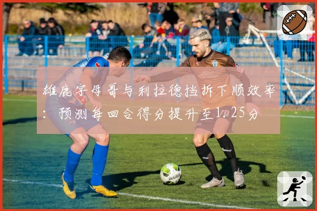 雄鹿字母哥与利拉德挡拆下顺效率：预测每回合得分提升至1.25分