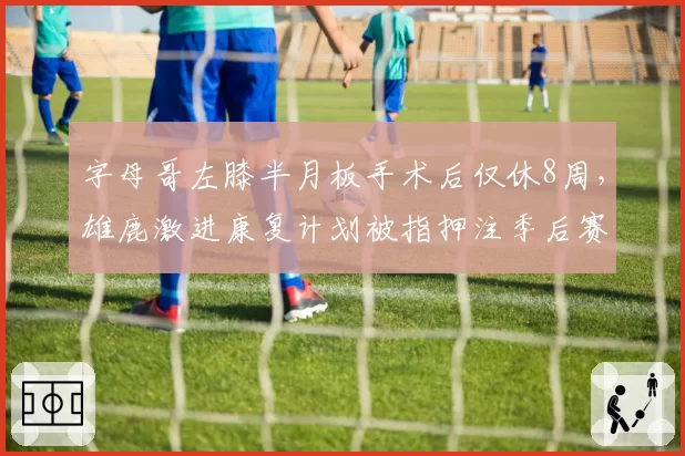 字母哥左膝半月板手术后仅休8周，雄鹿激进康复计划被指押注季后赛