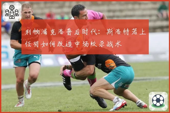 利物浦克洛普后时代：斯洛特若上任将如何改造中场绞杀战术