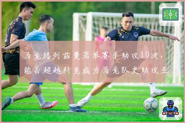 马竞格列兹曼若单赛季助攻10次,能否超越科克成为马竞队史助攻王?