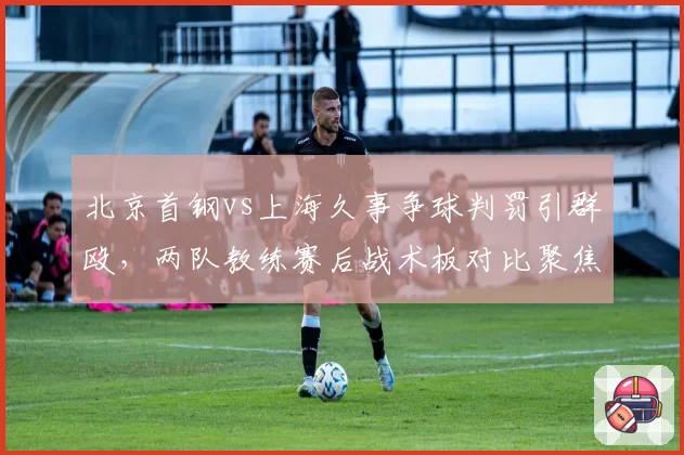 北京首钢vs上海久事争球判罚引群殴，两队教练赛后战术板对比聚焦裁判