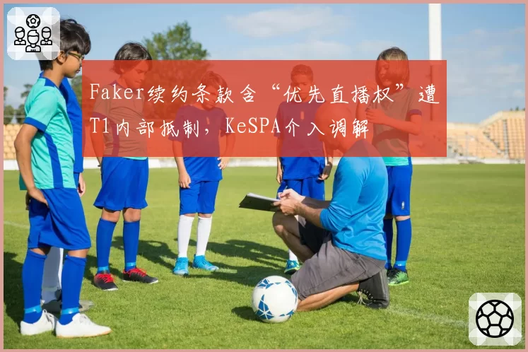Faker续约条款含“优先直播权”遭T1内部抵制，KeSPA介入调解
