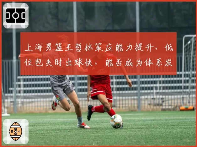 上海男篮王哲林策应能力提升，低位包夹时出球快，能否成为体系发起点？