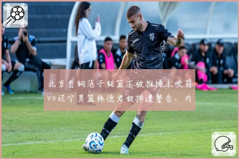 北京首钢范子铭篮下被推搡未吹罚vs辽宁男篮韩德君假摔遭警告,内线尺度双标引热议