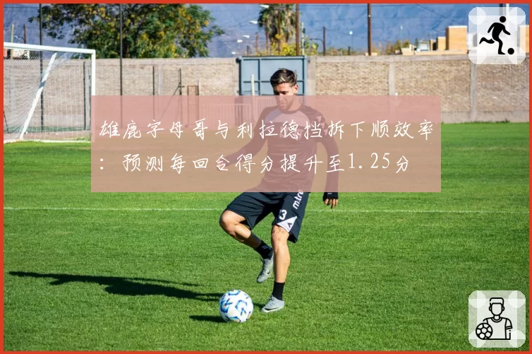 雄鹿字母哥与利拉德挡拆下顺效率:预测每回合得分提升至1.25分