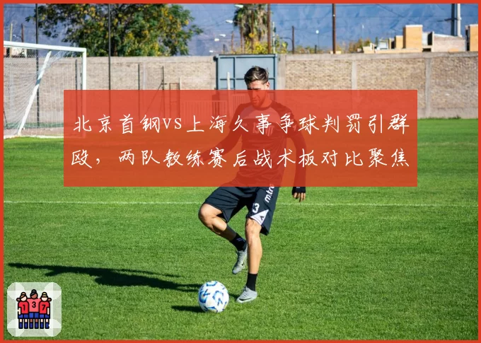北京首钢vs上海久事争球判罚引群殴，两队教练赛后战术板对比聚焦裁判