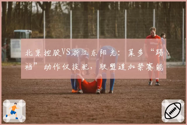 北京控股VS浙江东阳光：莱多“踢裆”动作仅技犯，联盟追加禁赛能否平息众怒？