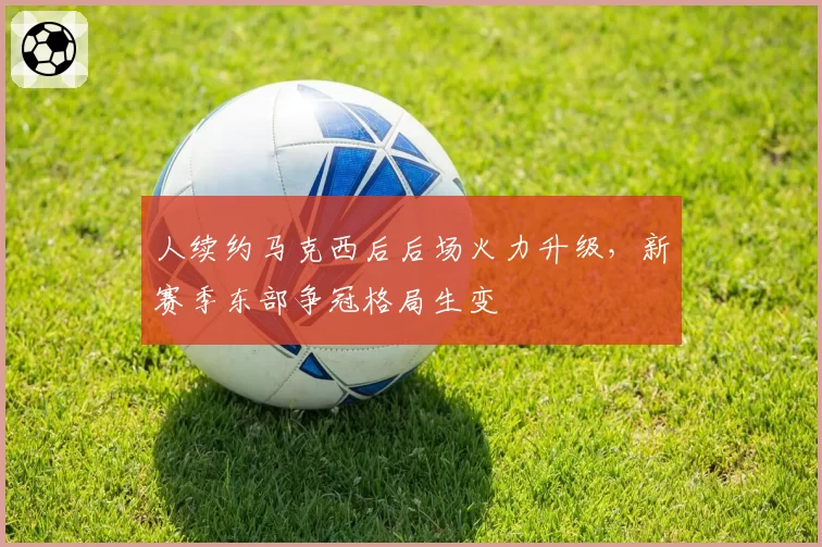 人续约马克西后后场火力升级，新赛季东部争冠格局生变