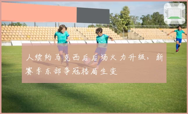 人续约马克西后后场火力升级,新赛季东部争冠格局生变