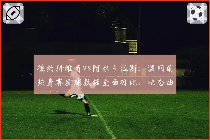 德约科维奇vs阿尔卡拉斯：温网前热身赛发球数据全面对比，状态曲线相悖