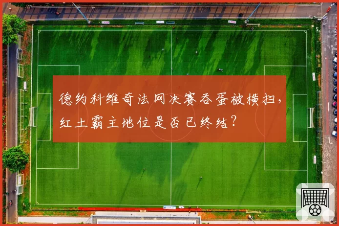 德约科维奇法网决赛吞蛋被横扫,红土霸主地位是否已终结?