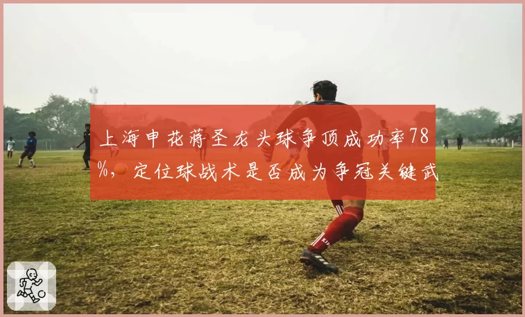 上海申花蒋圣龙头球争顶成功率78%，定位球战术是否成为争冠关键武器？