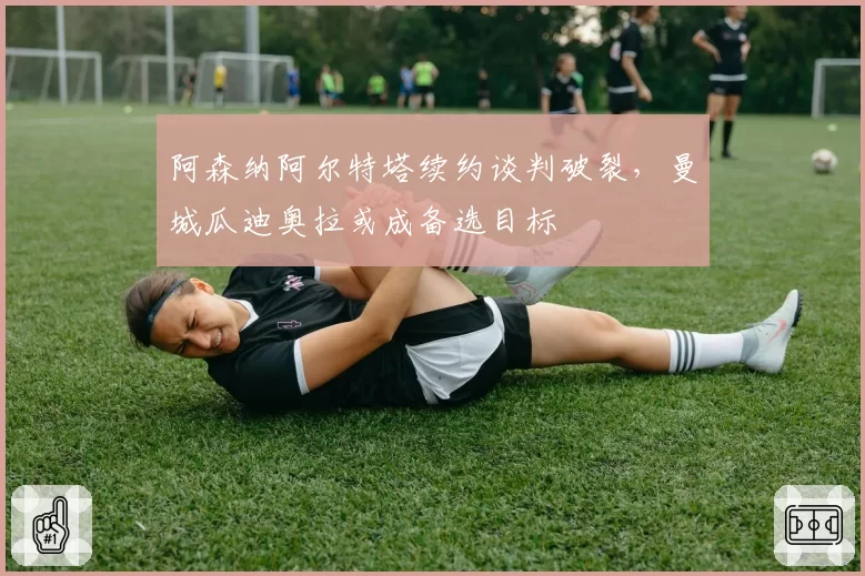 阿森纳阿尔特塔续约谈判破裂，曼城瓜迪奥拉或成备选目标