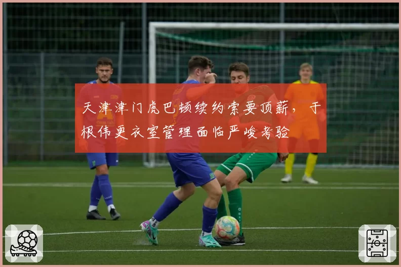 天津津门虎巴顿续约索要顶薪，于根伟更衣室管理面临严峻考验