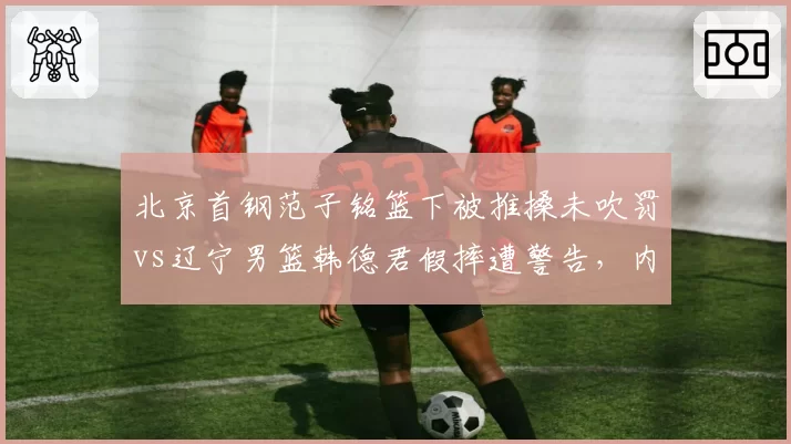 北京首钢范子铭篮下被推搡未吹罚vs辽宁男篮韩德君假摔遭警告,内线尺度双标引热议