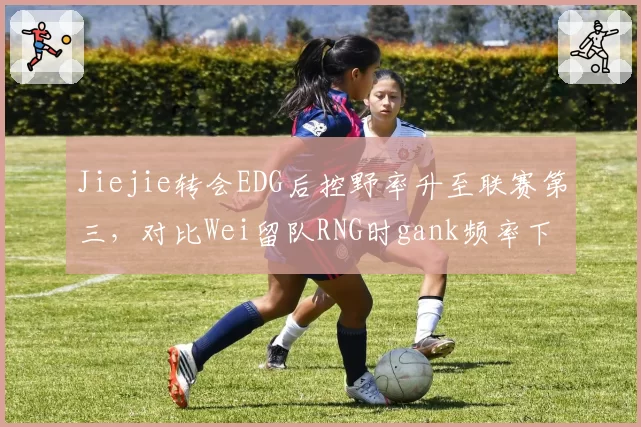 Jiejie转会EDG后控野率升至联赛第三,对比Wei留队RNG时gank频率下降5%