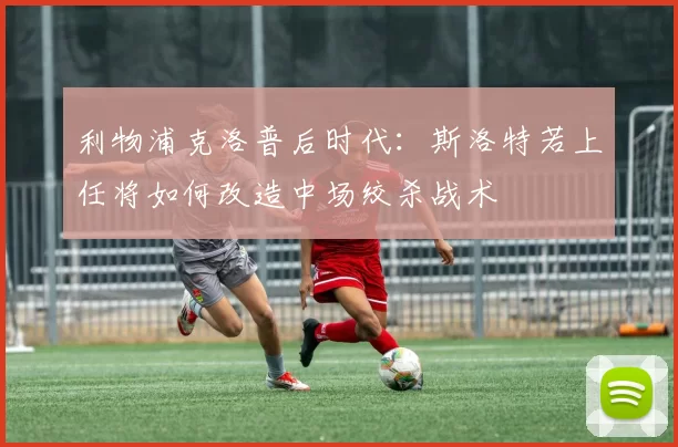 利物浦克洛普后时代：斯洛特若上任将如何改造中场绞杀战术