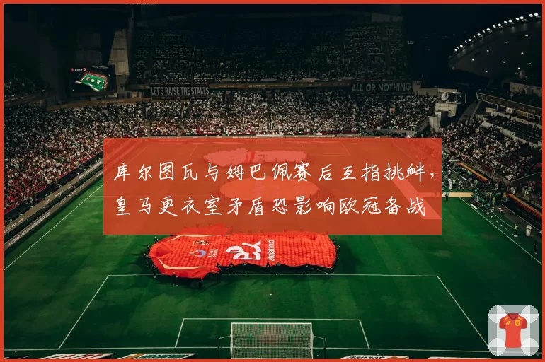 库尔图瓦与姆巴佩赛后互指挑衅,皇马更衣室矛盾恐影响欧冠备战