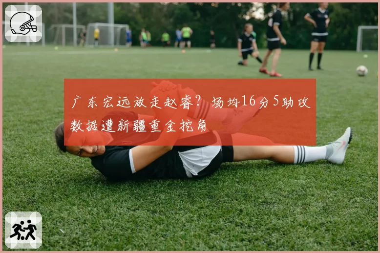 广东宏远放走赵睿？场均16分5助攻数据遭新疆重金挖角
