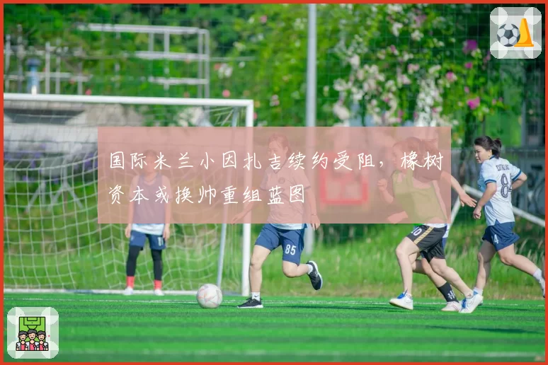 国际米兰小因扎吉续约受阻，橡树资本或换帅重组蓝图