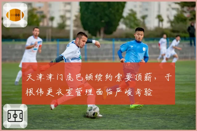 天津津门虎巴顿续约索要顶薪,于根伟更衣室管理面临严峻考验