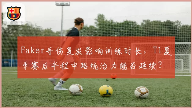 Faker手伤复发影响训练时长,T1夏季赛后半程中路统治力能否延续?