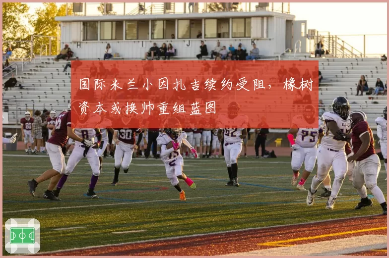 国际米兰小因扎吉续约受阻，橡树资本或换帅重组蓝图
