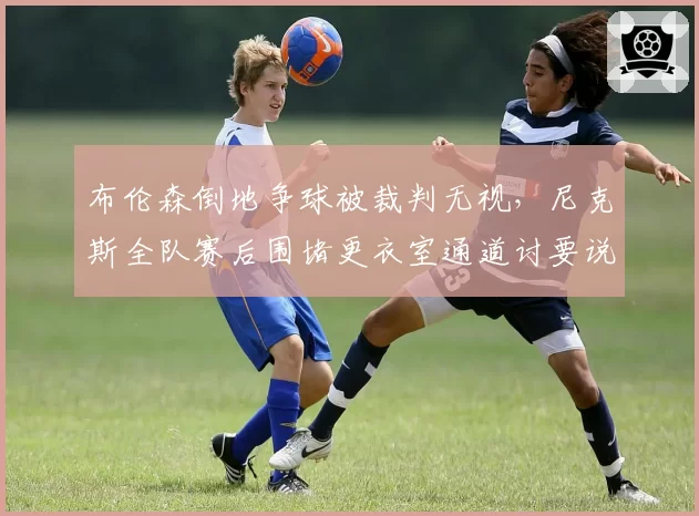 布伦森倒地争球被裁判无视，尼克斯全队赛后围堵更衣室通道讨要说法