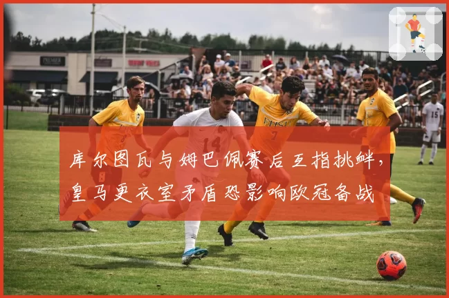 库尔图瓦与姆巴佩赛后互指挑衅,皇马更衣室矛盾恐影响欧冠备战