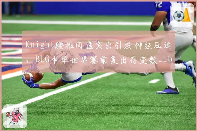 Knight腰椎间盘突出引发神经压迫，BLG中单世界赛前复出存变数__br_