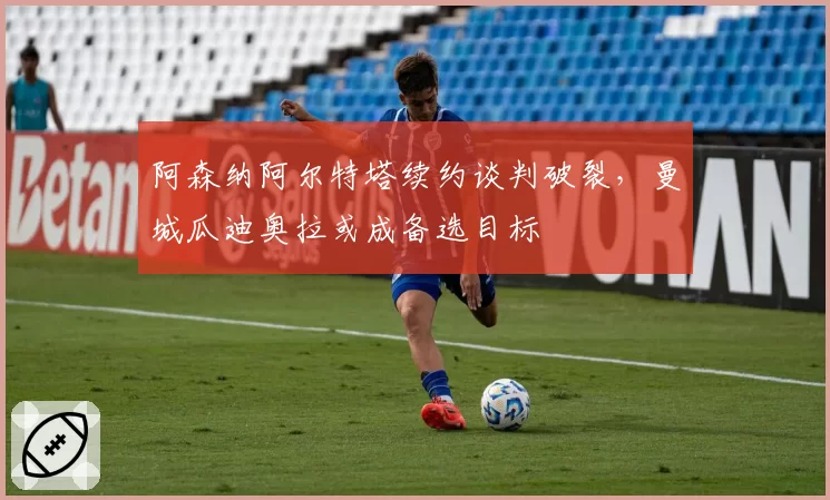 阿森纳阿尔特塔续约谈判破裂，曼城瓜迪奥拉或成备选目标